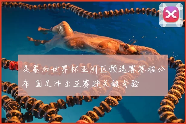 美墨加世界杯亚洲区预选赛赛程公布 国足冲击正赛迎关键考验