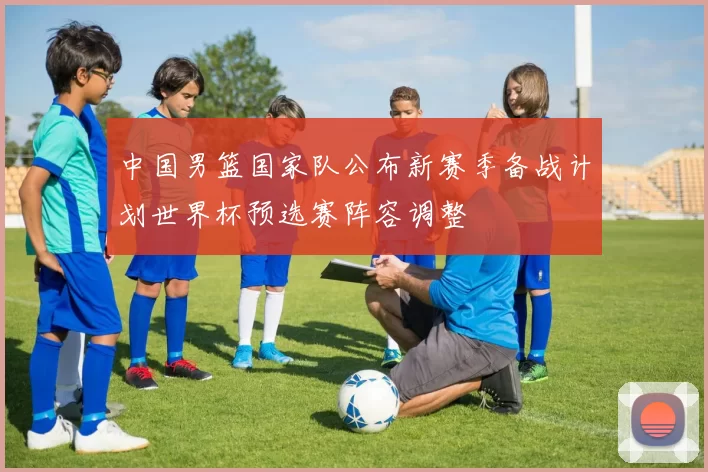 中国男篮国家队公布新赛季备战计划世界杯预选赛阵容调整