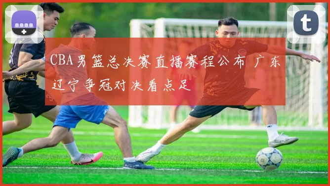 CBA男篮总决赛直播赛程公布 广东辽宁争冠对决看点足