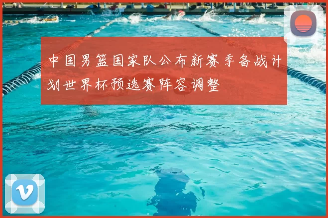 中国男篮国家队公布新赛季备战计划世界杯预选赛阵容调整