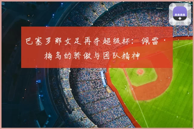 巴塞罗那女足再夺超级杯：佩雷·罗梅乌的骄傲与团队精神