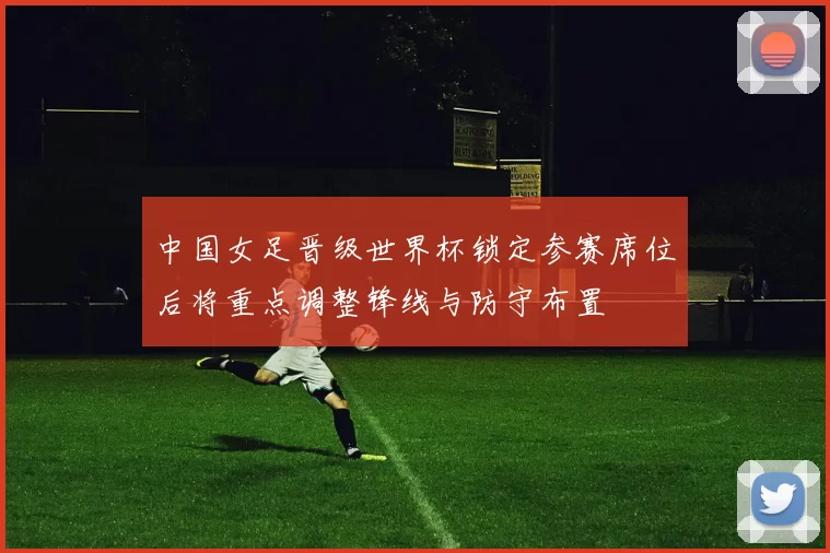 中国女足晋级世界杯锁定参赛席位后将重点调整锋线与防守布置