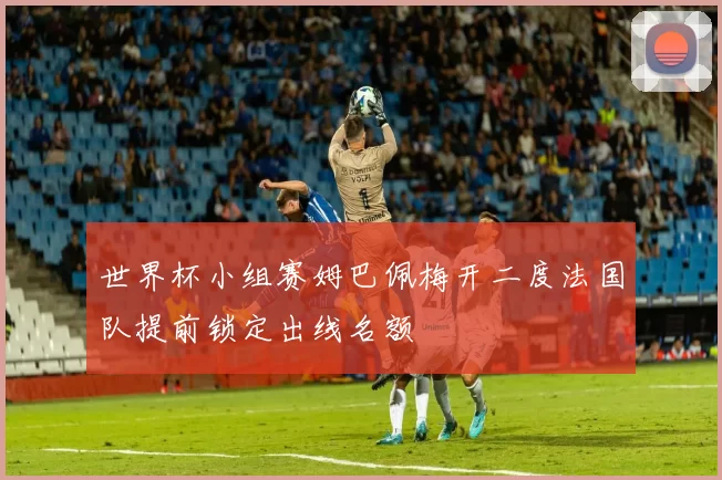 世界杯小组赛姆巴佩梅开二度法国队提前锁定出线名额