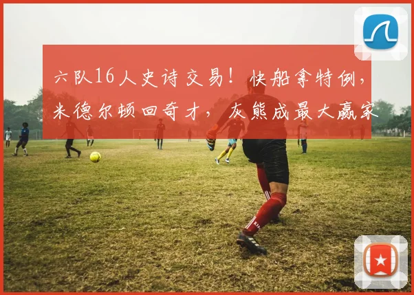 六队16人史诗交易！快船拿特例，米德尔顿回奇才，灰熊成最大赢家